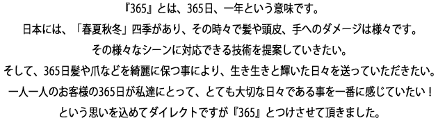 『365』とは、365日、一年という意味です。
日本には、「春夏秋冬」四季があり、その時々で髪や頭皮、手へのダメージは様々です。その様々なシーンに対応できる技術を提案していきたい。
そして、365日髪や爪などを綺麗に保つ事により、生き生きと輝いた日々を送っていただきたい。
一人一人のお客様の365日が私達にとって、とても大切な日々である事を一番に感じていたい！という思いを込めてダイレクトですが『365』とつけさせて頂きました。
